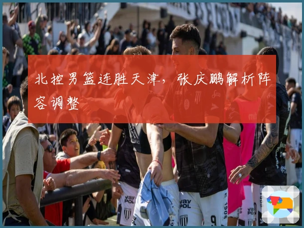 北控男篮连胜天津，张庆鹏解析阵容调整