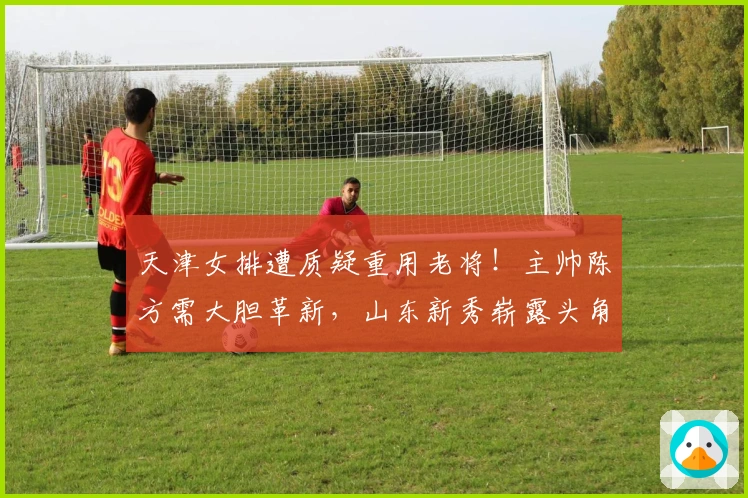 天津女排遭质疑重用老将！主帅陈方需大胆革新，山东新秀崭露头角