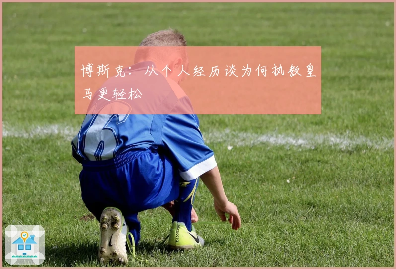 博斯克：从个人经历谈为何执教皇马更轻松