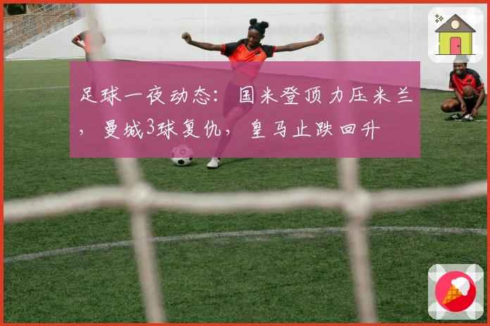 足球一夜动态：国米登顶力压米兰，曼城3球复仇，皇马止跌回升
