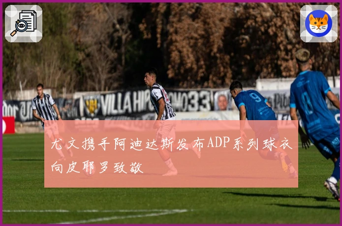 尤文携手阿迪达斯发布ADP系列球衣向皮耶罗致敬