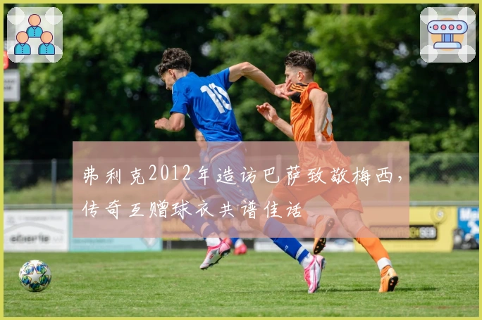 弗利克2012年造访巴萨致敬梅西，传奇互赠球衣共谱佳话