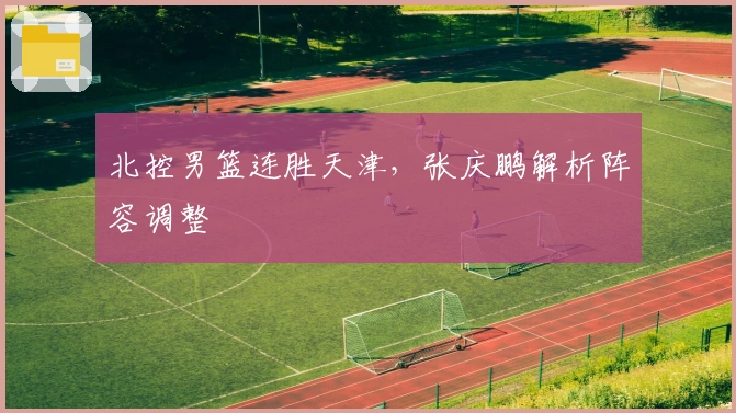 北控男篮连胜天津，张庆鹏解析阵容调整