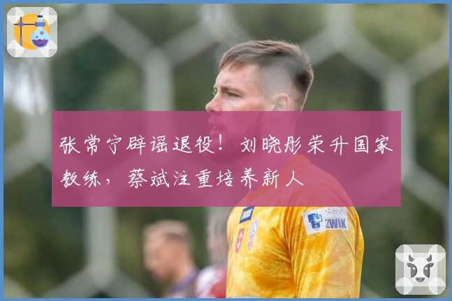 张常宁辟谣退役！刘晓彤荣升国家教练，蔡斌注重培养新人