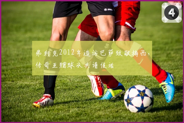 弗利克2012年造访巴萨致敬梅西，传奇互赠球衣共谱佳话