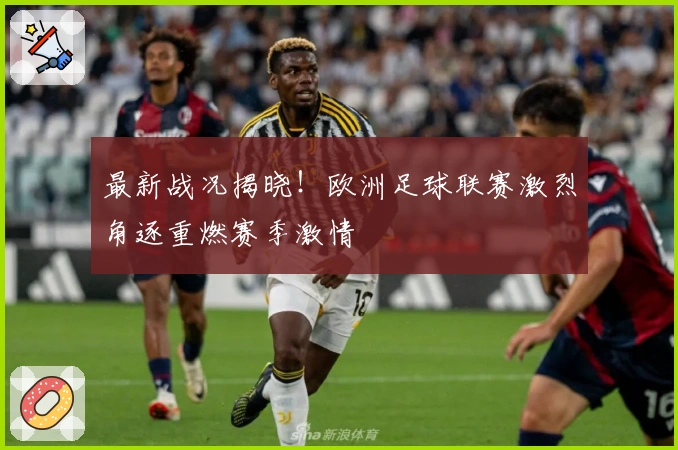 最新战况揭晓！欧洲足球联赛激烈角逐重燃赛季激情