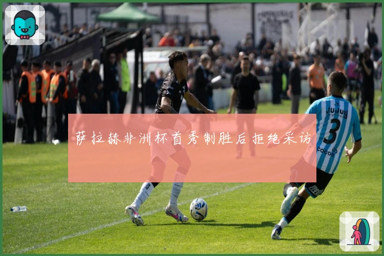 萨拉赫非洲杯首秀制胜后拒绝采访