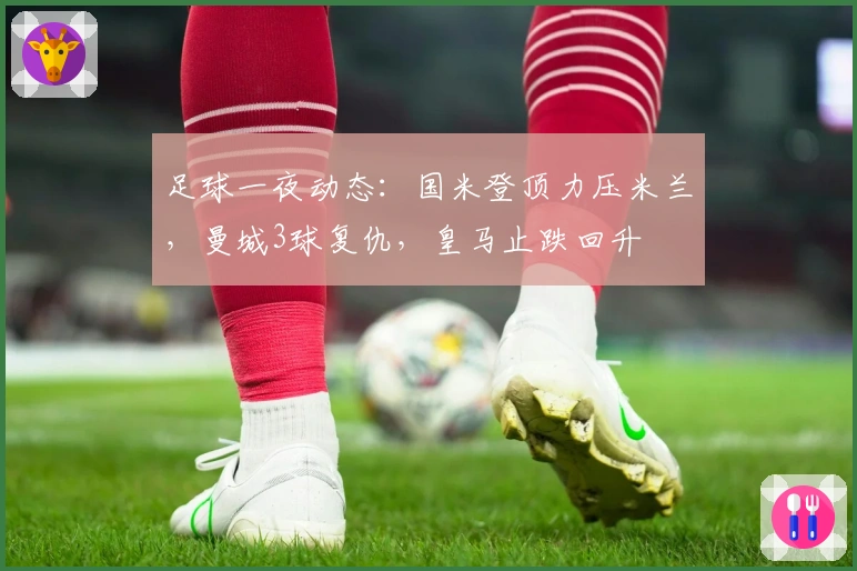 足球一夜动态：国米登顶力压米兰，曼城3球复仇，皇马止跌回升