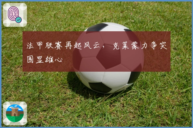 法甲联赛再起风云，克莱蒙力争突围显雄心