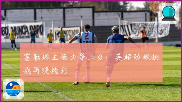 富勒姆主场力争三分，英超劲旅挑战再现精彩