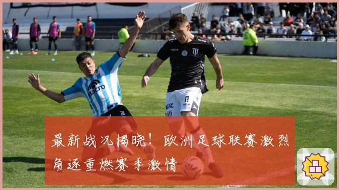 最新战况揭晓！欧洲足球联赛激烈角逐重燃赛季激情