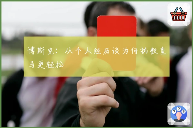 博斯克:从个人经历谈为何执教皇马更轻松